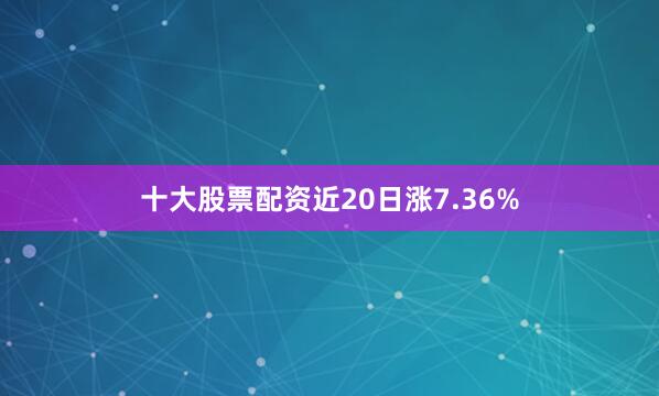 十大股票配资近20日涨7.36%