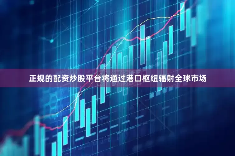 正规的配资炒股平台将通过港口枢纽辐射全球市场