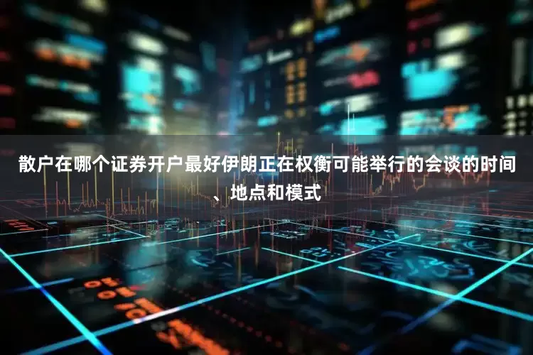 散户在哪个证券开户最好伊朗正在权衡可能举行的会谈的时间、地点和模式
