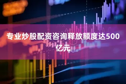 专业炒股配资咨询释放额度达500亿元