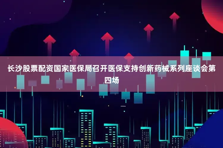 长沙股票配资国家医保局召开医保支持创新药械系列座谈会第四场