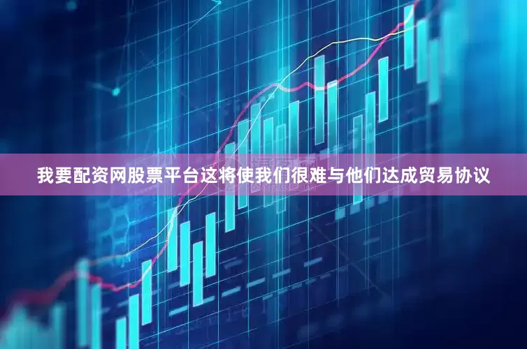 我要配资网股票平台这将使我们很难与他们达成贸易协议