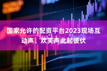 国家允许的配资平台2023现场互动声、欢笑声此起彼伏