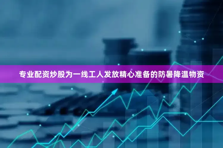专业配资炒股为一线工人发放精心准备的防暑降温物资