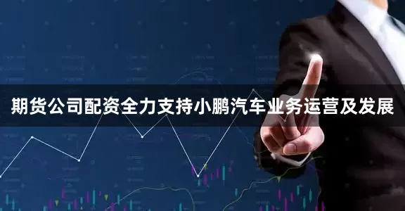 期货公司配资全力支持小鹏汽车业务运营及发展