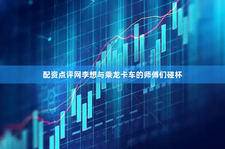 配资点评网李想与乘龙卡车的师傅们碰杯