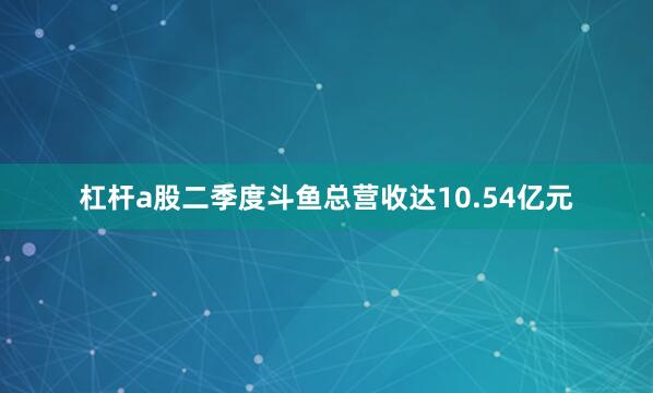 杠杆a股二季度斗鱼总营收达10.54亿元