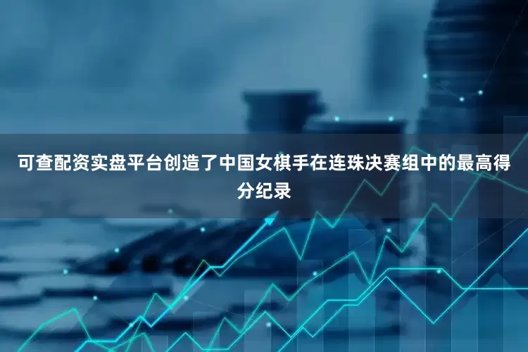 可查配资实盘平台创造了中国女棋手在连珠决赛组中的最高得分纪录
